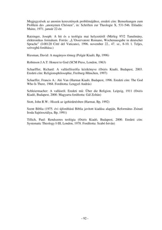 Megjegyzések az anonim keresztények problémájához, eredeti cím: Bemerkungen zum
Problem des „anonymen Christen”, in: Schriften zur Theologie X, 531-546. El adás:
Mainz, 1971. január 22-én

Ratzinger, Joseph: A hit és a teológia mai helyzetér l (Mérleg 97/2 Tanulmány,
elektronikus formátum. Forrás: „L’Osservatore Romano, Wochenausgabe in deutscher
Sprache” (I-00120 Cittŕ del Vaticano), 1996. november 22., 47. sz., 8-10. l. Teljes,
szövegh fordítása.)

Riesman, David: A magányos tömeg (Polgár Kiadó, Bp, 1996)

Robinson J.A.T: Honest to God (SCM Press, London, 1963)

Schaeffler, Richard: A vallásfilozófia kézikönyve (Osiris Kiadó, Budapest, 2003.
Eredeti cím: Religionsphilosophie, Freiburg-München, 1997)

Schaeffer, Francis A.: Aki Van (Harmat Kiadó, Budapest, 1996. Eredeti cím: The God
Who Is There, 1968. Fordította: Lengyel András)

Schleiermacher: A vallásról. Eredeti m : Über die Religion. Leipzig, 1911 (Osiris
Kiadó, Budapest, 2000. Magyarra fordította: Gál Zoltán)

Stott, John R.W.: Hiszek az igehirdetésben (Harmat, Bp, 1992)

Szent Biblia (1975. évi újfordítású Biblia javított kiadása alapján, Református Zsinati
Iroda Sajtóosztálya, Bp, 1991)

Tillich, Paul: Rendszeres teológia (Osiris Kiadó, Budapest, 2000. Eredeti cím:
Systematic Theology I-III, London, 1978. Fordította: Szabó István)




                                        - 92 -
 