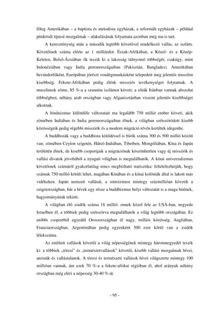 f leg Amerikában – a baptista és metodista egyházak, a reformált egyházak – például
pünkösdi típusú mozgalmak – alakulásának folyamata azonban még ma is tart.
    A kereszténység után a második legtöbb követ vel rendelkez vallás, az iszlám.
Követ inek száma elérte az 1 milliárdot. Észak-Afrikában, a Közel- és a Közép-
Keleten, Bels -Ázsiában k teszik ki a lakosság túlnyomó többségét, csakúgy, mint
Indonéziában vagy India peremországaiban (Pakisztán, Banglades). Amerikában
bevándorlóként, Európában jórészt vendégmunkásként telepedett meg jelent s muszlim
kisebbség, Fekete-Afrikában pedig élénk missziós tevékenységet folytatnak. A
muszlimok zöme, 85 %-a a szunnita iszlámot követi: a síiták Iránban vannak abszolut
többségben, néhány arab országban vagy Afganisztánban viszont jelent s kisebbséget
alkotnak.
    A hinduizmus különféle változatait ma legalább 750 millió ember követi, akik
zömében Indiában és India peremországaiban élnek, a világban szétszóródott kisebb
közösségeik pedig régebbi missziók és a modern migráció révén kerültek idegenbe.
    A buddhisták vagy a buddhista köt déssel is bírók száma 300 és 500 millió között
van; zömében Ceylon szigetén, Hátsó-Indiában, Tibetben, Mongóliában, Kína és Japán
területén élnek, de kisebb csoportjaik a migrációnak köszönhetõen vagy új missziók és
vallási divatok jóvoltából a nyugati világban is megtalálhatók. A kínai univerzalizmus
követõinek számáról gyakorlatilag nincs megbízható statisztika: feltételezhetjük, hogy
számuk 750 millió körüli lehet, magában Kínában és a kínai kolóniák által is lakott más
vidékeken. Japán nemzeti vallását, a sintoizmust mintegy százmillióan követik a
szigetországban, bár a hívek egy része a buddhizmus helyi változatát is a maga hitének,
hagyományának tekinti.
    A világban él zsidók száma 18 millió: ennek közel fele az USÁ-ban, negyede
Izraelben él, a többiek pedig szétszórva megtalálhatók a világ legtöbb országában. Ez
utóbbi csoportból egyedül Oroszországban él nagy, milliós közösség, Angliában,
Franciaországban, Argentinában pedig egyenként 500 ezer körül van a zsidók
lélekszáma.
    Az említett vallások követ i a világ népességének mintegy háromnegyedét teszik
ki: a többiek „törzsi” és „természetvallások” követ i, kisebb vallási mozgalmak hívei,
ateisták és vallástalanok. A törzsi és természeti vallások hívei világszerte mintegy 100
millióan vannak, ám ezek 70 %-a a fekete-afrikai régióban él, ahol arányuk néhány
országban még eléri a népesség 30-40 %-át.



                                         - 95 -
 