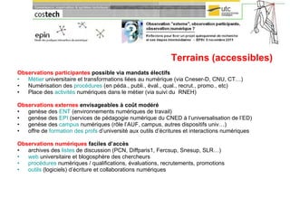 Terrains (accessibles) Observations participantes  possible via mandats électifs Métier  universitaire et transformations liées au numérique (via Cneser-D, CNU, CT…) Numérisation des  procédures  (en péda., publi., éval., qual., recrut., promo., etc) Place des  activités  numériques dans le métier (via suivi du  RNEH) Observations externes  envisageables à coût modéré genèse des  ENT  (environnements numériques de travail) genèse des  EPI  (services de pédagogie numérique du CNED à l’universalisation de l’ED) genèse des  campus  numériques (rôle l’AUF, campus, autres dispositifs univ…) offre de  formation des profs  d’université aux outils d’écritures et interactions numériques Observations numériques  faciles d’accès archives des  listes  de discussion (PCN, Diffparis1, Fercsup, Snesup, SLR…) web  universitaire et blogosphère des chercheurs procédures  numériques / qualifications, évaluations, recrutements, promotions outils  (logiciels) d’écriture et collaborations numériques 