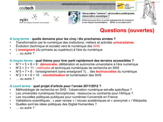 Questions (ouvertes) A long terme :  quelle domaine pour les cinq / dix prochaines années ? Transformation par le numérique des institutions, métiers et activités  universitaires Évolution (technique et sociale) vers le numérique des  SHS L’ enseignant  (du primaire au supérieur) à l’ère du numérique …  ou autre ? A moyen terme :  quel thème pour tirer parti rapidement des terrains accessibles ? N°1 + 5 + 8 + 9 :  démocratie , délibération et autonomie universitaire à l’ère numérique  N°2 + 3 + 11 :  méthodes  et techniques numériques de recherche en SHS N°5 + 7 + 8 :  l’enseignement (sans enseignant ?)… des  technocraties  du numérique N°2 + 4 + 6 + 10  :  mondialisation  et numérisation des SHS …  ou autre ? A court terme :  quel projet d’article pour l’année 2011/2012 ? Méthodologie de recherche en SHS : l’observation numérique est-elle spécifique ? Les universités numériques francophones : ressource ou contrainte pour l’Afrique ? Les nouvelles politiques publiques pour numériser l’université en France Validations scientifiques : « peer review » / revues académiques et « anonymat » / Wikipedia Quelles sont les idées politiques des Digital Humanities ? …  ou autre ? 