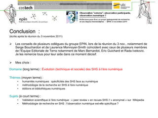 Conclusion  : (écrite après la réunion du 3 novembre 2011)  Les conseils de plusieurs collègues du groupe EPIN, lors de la réunion du 3 nov., notamment de Serge Bouchardon et de Laurence Monnoyer-Smith coïncident avec ceux de plusieurs membres de l’Equipe Editoriale de Terra notamment de Marc Bernardot, Eric Guichard et Rada Ivekovic. Je les remercie tous pour leur aide dans ce moment décisif.  Mes choix : Domaine  (long terme) :  Évolution (technique et sociale) des SHS à l’ère numérique Thèmes  (moyen terme) :  humanités numériques : spécificités des SHS face au numérique méthodologie de la recherche en SHS à l’ère numérique éditions et bibliothèques numériques Sujets  (à court terme) :  Validation scientifique à l’ère numérique : « peer review » en revues SHS // « anonymat » sur  Wikipedia Méthodologie de recherche en SHS : l’observation numérique est-elle spécifique ? 