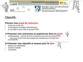 Objectifs  :   Préciser mon  projet de recherche   à cinq ans ou dix ans  et ses étapes (annuelles) intermédiaires…  en synergie et avec l’aide du groupe EPIN. 1) Présenter mes recherches et expériences dans le  passé Autobiographie… histoire de faire connaissance au sein du groupe EPIN… … mais aussi de tirer parti des expériences passées pour le projet futur (cumulativité) ___________________________________________ 2) Présenter mes objectifs et moyens pour le  futur Ressource mobilisables Centres d’intérêts  Contraintes 