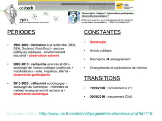PÉRIODES 1990-2000 : formation  à la recherche (DEA, DEA, Doctorat, Post-Doct) - analyse politiques publiques - environnement industriel -  observation externe 2000-2010 : recherche  avancée (HdR) - sociologie de l’action publique (politiques + mobilisations) - asile, migration, altérité -  observation participante 2010-2020   : réflexivité  sociologique  - sociologie du numérique - méthodes et métiers enseignement et recherche -  observation numérique CONSTANTES   Sociologie Action publique Recherche    enseignement Changements et explorations de thèmes TRANSITIONS 1999/2000  : recrutement à P1 2009/2010  : mouvement CNU Curriculum Vitae :   http:// www.utc.fr / costech /v2/pages/ infos-chercheur.php ?id=116   