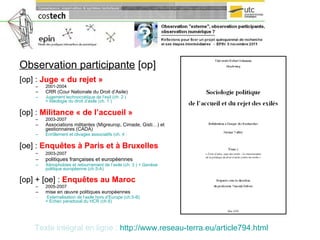 Observation participante  [op] [op] :  Juge « du rejet »   2001-2004 CRR (Cour Nationale du Droit d’Asile)  Jugement technocratique de l’exil (ch. 2 )  + Idéologie du droit d’asile (ch. 1 ) [op] :  Militance « de l’accueil »   2003-2007 Associations militantes (Migreurop, Cimade, Gisti…) et gestionnaires (CADA) Enrôlement et clivages associatifs (ch. 4  ) [oe] :  Enquêtes à Paris et à Bruxelles 2003-2007   politiques françaises et européennes  Xénophobies et retournement de l’asile (ch. 3 ) + Genèse politique européenne (ch.5-A) [op] + [oe] :  Enquêtes   au Maroc   2005-2007 mise en œuvre politiques européennes Externalisation de l’asile hors d’Europe (ch.5-B)  + Echec paradoxal du HCR (ch.6) Texte intégral en ligne :   http:// www.reseau-terra.eu /article794.html 