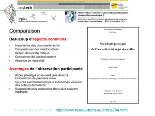 Comparaison Beaucoup d’ aspects communs   : Importance des documents écrits Compétences des interlocuteurs Besoin de lucidité critique Contraintes de positionnement Absence de neutralité Avantages  de l’observation participante Accès privilégié et souvent plus direct à l’information de première main Sources éventuellement plus autonomes vis-à-vis des acteurs dominants Subjectivité plus consciente donc plus souvent maîtrisée Texte intégral en ligne :   http:// www.reseau-terra.eu /article794.html 