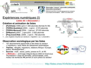 Expériences numériques (I) Listes de « discussion » Création et animation de listes [Politiliste]  (1999) opt-in  ≈ 300 abonnés (fermée fin 99) [TERRA-Quotidien]  (2003…) opt-in : 2 515 abonnés [TERRA-Mensuel]  (2004…) opt-out : 97 633 abonnés [Diffparis1]  (2007…) opt-out/in : 2 005 abonnés [Prep.Coord.Nat]   (2009…) opt-in : 792 abonnés +… une vingtaine d’autres sur secteurs « migration » ou « université » Observation sociologique par les listes   157 abonnements personnels à des listes du secteur « migrations » avec filtres de classement automatique Thèmes  : réfugiés, migrations, relations Afrique / Europe, police, développement… Sources  : instit., assos, partis, presse en Fr. et Afr. « Méthode »  : archivage intégral depuis 2003 en local sous Thunderbird = base de données, personnalisée, avec moteur de recherche    permet un suivi précis du secteur Serveur de [TERRA-Quotidien] :   http:// listes.cines.fr /info/ terra-quotidien / 