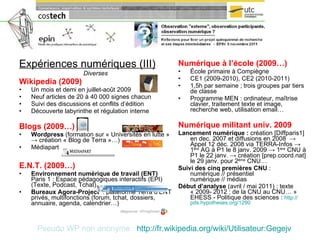 Expériences numériques (III) Diverses Wikipedia (2009) Un mois et demi en juillet-août 2009 Neuf articles de 20 à 40 000 signes chacun Suivi des discussions et conflits d’édition Découverte labyrinthe et régulation interne Blogs (2009…) Wordpress  (formation sur « Universités en lutte »  ->  création « Blog de Terra »…) Médiapart E.N.T. (2009…) Environnement numérique de travail (ENT)  Paris 1 : Espace pédagogiques interactifs (EPI) (Texte, Podcast, Tchat) Bureaux Agora-Project   : plateforme Terra d’ENT privés, multifonctions (forum, tchat, dossiers, annuaire, agenda, calendrier…) Numérique à l’école (2009…) École primaire à Compiègne CE1 (2009-2010), CE2 (2010-2011) 1,5h par semaine ;   trois groupes par tiers de classe Programme MEN : ordinateur, maîtrise clavier, traitement texte et image, recherche web, utilisation email… Numérique militant univ. 2009 Lancement numérique :  création [Diffparis1] en dec. 2007 et diffusions en 2008  ->  Appel 12 déc. 2008 via TERRA-Infos  ->  1 ère  AG à P1 le 8 janv. 2009  ->  1 ère  CNU à P1 le 22 janv.  -> création  [prep.coord.nat] le 29 janv. pour 2 ème  CNU… Suivi des cinq premières CNU  :  numérique // présentiel numérique // médias Début d’analyse  (avril / mai 2011) : texte « 2009- 2012 : de la CNU au CNU… » EHESS - Politique des sciences :  http:// pds.hypotheses.org /1290 Pseudo WP non anonyme :   http:// fr.wikipedia.org / wiki /Utilisateur: Gegejv 