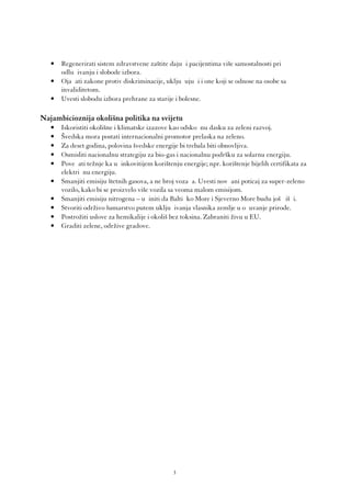 •   Regenerirati sistem zdravstvene zaštite dajuć i pacijentima više samostalnosti pri
       odluč ivanju i slobode izbora.
   •   Ojač ati zakone protiv diskriminacije, uključ ujuć i i one koji se odnose na osobe sa
       invaliditetom.
   •   Uvesti slobodu izbora prehrane za starije i bolesne.

Najambicioznija okolišna politika na svijetu
   •   Iskoristiti okolišne i klimatske izazove kao odskoč nu dasku za zeleni razvoj.
   •   Švedska mora postati internacionalni promotor prelaska na zeleno.
   •   Za deset godina, polovina švedske energije bi trebala biti obnovljiva.
   •   Osmisliti nacionalnu strategiju za bio-gas i nacionalnu podršku za solarnu energiju.
   •   Poveć ati težnje ka uč inkovitijem korištenju energije; npr. korištenje bijelih certifikata za
       električ nu energiju.
   •   Smanjiti emisiju štetnih gasova, a ne broj vozač a. Uvesti novč ani poticaj za super-zeleno
       vozilo, kako bi se proizvelo više vozila sa veoma malom emisijom.
   •   Smanjiti emisiju nitrogena – uč initi da Baltič ko More i Sjeverno More budu još č išć i.
   •   Stvoriti održivo šumarstvo putem uključ ivanja vlasnika zemlje u oč uvanje prirode.
   •   Postrožiti uslove za hemikalije i okoliš bez toksina. Zabraniti živu u EU.
   •   Graditi zelene, održive gradove.




                                                 3
 