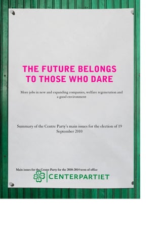 THE FUTURE BELONGS
      TO THOSE WHO DARE
   More jobs in new and expanding companies, welfare regeneration and
                          a good environment




Summary of the Centre Party’s main issues for the election of 19
                      September 2010




Main issues for the Centre Party for the 2010-2014 term of office




                                          1
 