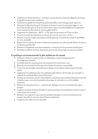•   Améliorer les droits des élèves - introduire une loi dans les écoles qui oblige les personnes
       à signaler les mauvaises conditions.
   •   Améliorer la qualité des formations professionnelles et de l'enseignement supérieur.
   •   Maintenir l'allocation de garde d'enfants et donner à toutes les personnes âgées et aux
       personnes handicapées le droit de choisir leurs soins en rendant obligatoire la législation
       sur le système de choix dans le secteur public (LOV).
   •   Augmenter les déductions « RUT » à 75% pour les personnes de 75 ans ou plus.
   •   Tous les retraités devraient être en mesure de recevoir une carte « F-tax ».
   •   Donner à tous les couples nécessitant un hébergement en maison de retraite la possibilité
       de vivre ensemble.
   •   Renouveler le système de santé en donnant aux patients une plus grande liberté de choix et
       de décision personnelle.
   •   Renforcer la législation anti-discrimination, y compris pour les personnes handicapées.
   •   Introduire la liberté de choix alimentaire pour les personnes âgées et pour les malades.

La politique environnementale la plus ambitieuse du monde
   •   Utiliser les défis environnementaux et climatiques comme tremplin pour le
       développement durable.
   •   La Suède doit être un promoteur international de la conversion verte.
   •   Dans dix ans, la moitié de l'énergie de la Suède devrait être renouvelable.
   •   Concevoir une stratégie nationale pour le biogaz et un soutien national pour l'énergie
       solaire.
   •   Augmenter les ambitions pour une utilisation plus efficace de l’énergie, par exemple en
       utilisant les certificats blancs pour l'électricité.
   •   Traquer les émissions, non les automobilistes. Introduire une incitation financière pour les
       véhicules super-verts afin de produire davantage de véhicules avec de très faibles
       émissions.
   •   Réduire les émissions d'azote - rendre la mer Baltique et la mer du Nord encore plus
       propres.
   •   Exploiter les forêts de façon durable, en faisant participer les propriétaires fonciers dans la
       conservation de la nature.
   •   Renforcer les exigences concernant les produits chimiques et un environnement non-
       toxique. Interdire le mercure dans l'Union européenne.
   •   Construire des villes vertes et durables.




                                                 3
 
