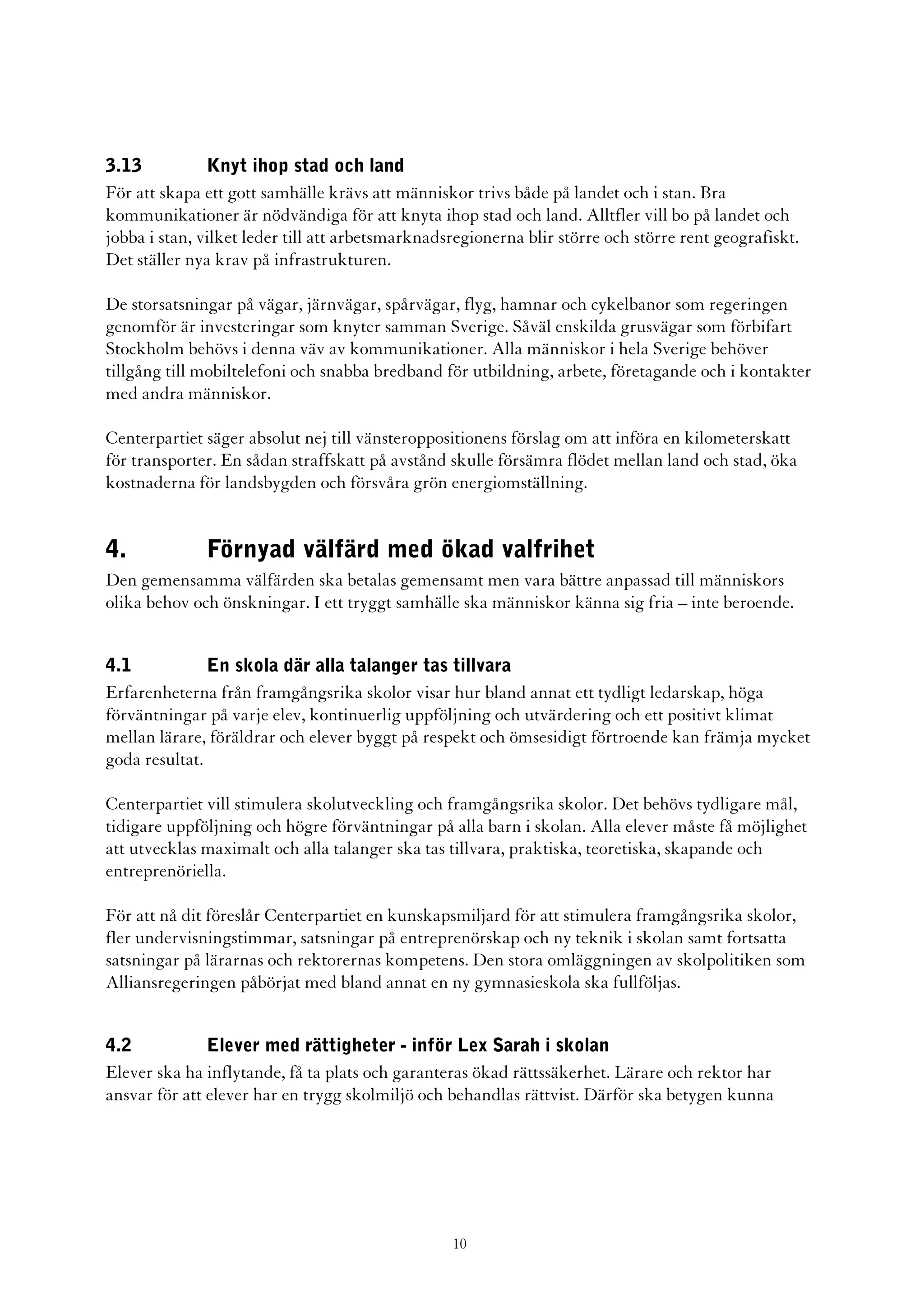3.13           Knyt ihop stad och land
För att skapa ett gott samhälle krävs att människor trivs både på landet och i stan. Bra
kommunikationer är nödvändiga för att knyta ihop stad och land. Alltfler vill bo på landet och
jobba i stan, vilket leder till att arbetsmarknadsregionerna blir större och större rent geografiskt.
Det ställer nya krav på infrastrukturen.

De storsatsningar på vägar, järnvägar, spårvägar, flyg, hamnar och cykelbanor som regeringen
genomför är investeringar som knyter samman Sverige. Såväl enskilda grusvägar som förbifart
Stockholm behövs i denna väv av kommunikationer. Alla människor i hela Sverige behöver
tillgång till mobiltelefoni och snabba bredband för utbildning, arbete, företagande och i kontakter
med andra människor.

Centerpartiet säger absolut nej till vänsteroppositionens förslag om att införa en kilometerskatt
för transporter. En sådan straffskatt på avstånd skulle försämra flödet mellan land och stad, öka
kostnaderna för landsbygden och försvåra grön energiomställning.


4.            Förnyad välfärd med ökad valfrihet
Den gemensamma välfärden ska betalas gemensamt men vara bättre anpassad till människors
olika behov och önskningar. I ett tryggt samhälle ska människor känna sig fria – inte beroende.


4.1            En skola där alla talanger tas tillvara
Erfarenheterna från framgångsrika skolor visar hur bland annat ett tydligt ledarskap, höga
förväntningar på varje elev, kontinuerlig uppföljning och utvärdering och ett positivt klimat
mellan lärare, föräldrar och elever byggt på respekt och ömsesidigt förtroende kan främja mycket
goda resultat.

Centerpartiet vill stimulera skolutveckling och framgångsrika skolor. Det behövs tydligare mål,
tidigare uppföljning och högre förväntningar på alla barn i skolan. Alla elever måste få möjlighet
att utvecklas maximalt och alla talanger ska tas tillvara, praktiska, teoretiska, skapande och
entreprenöriella.

För att nå dit föreslår Centerpartiet en kunskapsmiljard för att stimulera framgångsrika skolor,
fler undervisningstimmar, satsningar på entreprenörskap och ny teknik i skolan samt fortsatta
satsningar på lärarnas och rektorernas kompetens. Den stora omläggningen av skolpolitiken som
Alliansregeringen påbörjat med bland annat en ny gymnasieskola ska fullföljas.


4.2            Elever med rättigheter - inför Lex Sarah i skolan
Elever ska ha inflytande, få ta plats och garanteras ökad rättssäkerhet. Lärare och rektor har
ansvar för att elever har en trygg skolmiljö och behandlas rättvist. Därför ska betygen kunna




                                                  10
 