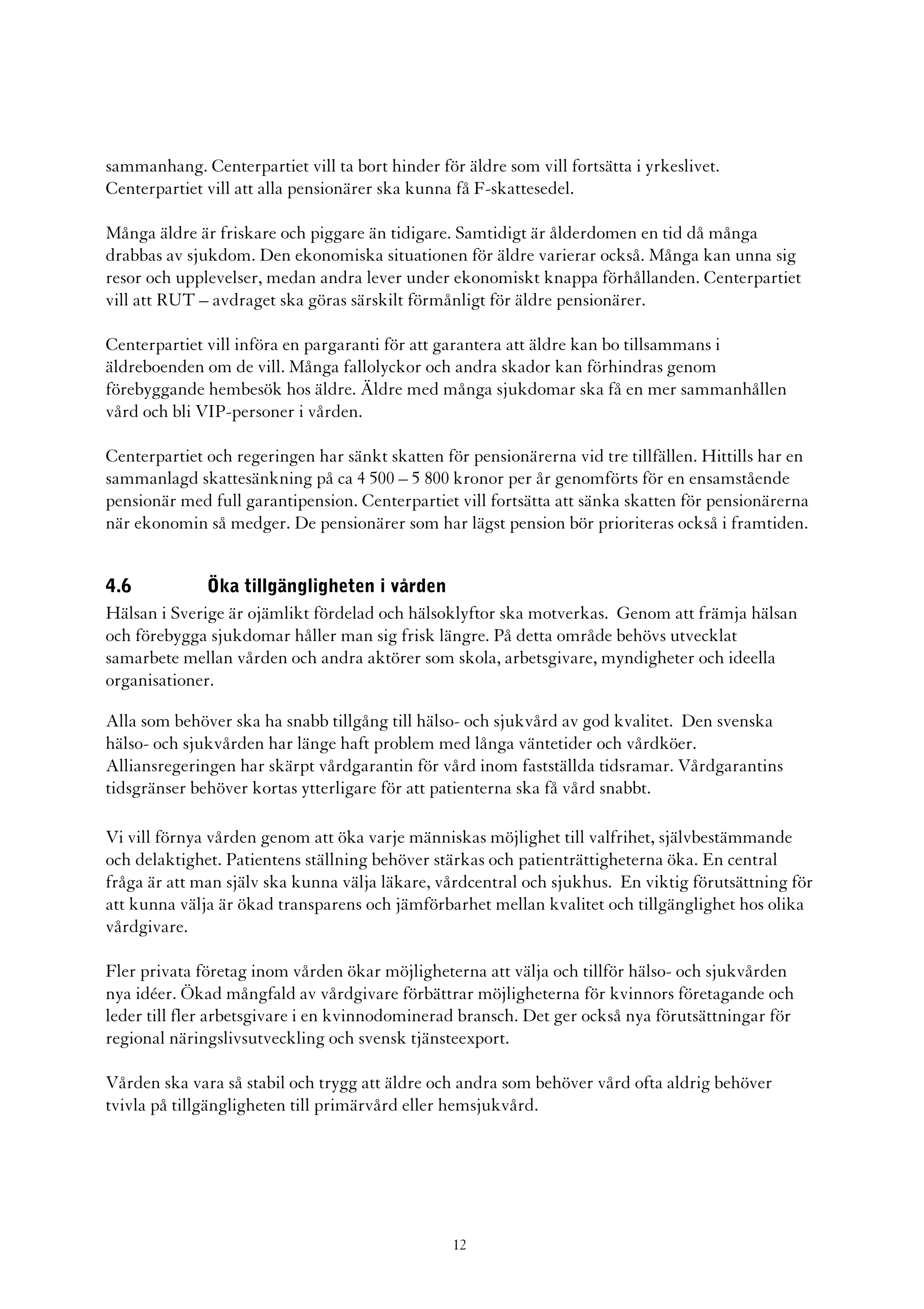 sammanhang. Centerpartiet vill ta bort hinder för äldre som vill fortsätta i yrkeslivet.
Centerpartiet vill att alla pensionärer ska kunna få F-skattesedel.

Många äldre är friskare och piggare än tidigare. Samtidigt är ålderdomen en tid då många
drabbas av sjukdom. Den ekonomiska situationen för äldre varierar också. Många kan unna sig
resor och upplevelser, medan andra lever under ekonomiskt knappa förhållanden. Centerpartiet
vill att RUT – avdraget ska göras särskilt förmånligt för äldre pensionärer.

Centerpartiet vill införa en pargaranti för att garantera att äldre kan bo tillsammans i
äldreboenden om de vill. Många fallolyckor och andra skador kan förhindras genom
förebyggande hembesök hos äldre. Äldre med många sjukdomar ska få en mer sammanhållen
vård och bli VIP-personer i vården.

Centerpartiet och regeringen har sänkt skatten för pensionärerna vid tre tillfällen. Hittills har en
sammanlagd skattesänkning på ca 4 500 – 5 800 kronor per år genomförts för en ensamstående
pensionär med full garantipension. Centerpartiet vill fortsätta att sänka skatten för pensionärerna
när ekonomin så medger. De pensionärer som har lägst pension bör prioriteras också i framtiden.


4.6           Öka tillgängligheten i vården
Hälsan i Sverige är ojämlikt fördelad och hälsoklyftor ska motverkas. Genom att främja hälsan
och förebygga sjukdomar håller man sig frisk längre. På detta område behövs utvecklat
samarbete mellan vården och andra aktörer som skola, arbetsgivare, myndigheter och ideella
organisationer.

Alla som behöver ska ha snabb tillgång till hälso- och sjukvård av god kvalitet. Den svenska
hälso- och sjukvården har länge haft problem med långa väntetider och vårdköer.
Alliansregeringen har skärpt vårdgarantin för vård inom fastställda tidsramar. Vårdgarantins
tidsgränser behöver kortas ytterligare för att patienterna ska få vård snabbt.

Vi vill förnya vården genom att öka varje människas möjlighet till valfrihet, självbestämmande
och delaktighet. Patientens ställning behöver stärkas och patienträttigheterna öka. En central
fråga är att man själv ska kunna välja läkare, vårdcentral och sjukhus. En viktig förutsättning för
att kunna välja är ökad transparens och jämförbarhet mellan kvalitet och tillgänglighet hos olika
vårdgivare.

Fler privata företag inom vården ökar möjligheterna att välja och tillför hälso- och sjukvården
nya idéer. Ökad mångfald av vårdgivare förbättrar möjligheterna för kvinnors företagande och
leder till fler arbetsgivare i en kvinnodominerad bransch. Det ger också nya förutsättningar för
regional näringslivsutveckling och svensk tjänsteexport.

Vården ska vara så stabil och trygg att äldre och andra som behöver vård ofta aldrig behöver
tvivla på tillgängligheten till primärvård eller hemsjukvård.




                                                 12
 