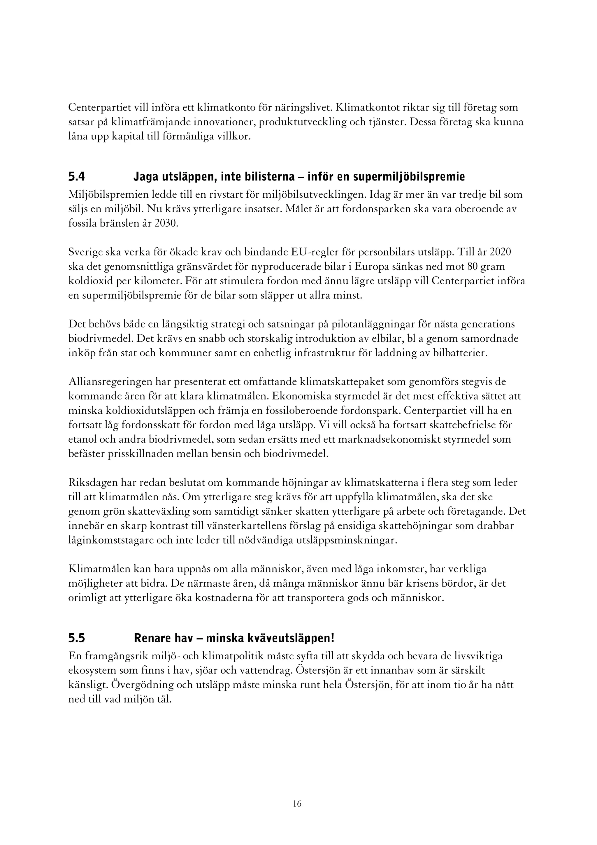 Centerpartiet vill införa ett klimatkonto för näringslivet. Klimatkontot riktar sig till företag som
satsar på klimatfrämjande innovationer, produktutveckling och tjänster. Dessa företag ska kunna
låna upp kapital till förmånliga villkor.


5.4            Jaga utsläppen, inte bilisterna – inför en supermiljöbilspremie
Miljöbilspremien ledde till en rivstart för miljöbilsutvecklingen. Idag är mer än var tredje bil som
säljs en miljöbil. Nu krävs ytterligare insatser. Målet är att fordonsparken ska vara oberoende av
fossila bränslen år 2030.

Sverige ska verka för ökade krav och bindande EU-regler för personbilars utsläpp. Till år 2020
ska det genomsnittliga gränsvärdet för nyproducerade bilar i Europa sänkas ned mot 80 gram
koldioxid per kilometer. För att stimulera fordon med ännu lägre utsläpp vill Centerpartiet införa
en supermiljöbilspremie för de bilar som släpper ut allra minst.

Det behövs både en långsiktig strategi och satsningar på pilotanläggningar för nästa generations
biodrivmedel. Det krävs en snabb och storskalig introduktion av elbilar, bl a genom samordnade
inköp från stat och kommuner samt en enhetlig infrastruktur för laddning av bilbatterier.

Alliansregeringen har presenterat ett omfattande klimatskattepaket som genomförs stegvis de
kommande åren för att klara klimatmålen. Ekonomiska styrmedel är det mest effektiva sättet att
minska koldioxidutsläppen och främja en fossiloberoende fordonspark. Centerpartiet vill ha en
fortsatt låg fordonsskatt för fordon med låga utsläpp. Vi vill också ha fortsatt skattebefrielse för
etanol och andra biodrivmedel, som sedan ersätts med ett marknadsekonomiskt styrmedel som
befäster prisskillnaden mellan bensin och biodrivmedel.

Riksdagen har redan beslutat om kommande höjningar av klimatskatterna i flera steg som leder
till att klimatmålen nås. Om ytterligare steg krävs för att uppfylla klimatmålen, ska det ske
genom grön skatteväxling som samtidigt sänker skatten ytterligare på arbete och företagande. Det
innebär en skarp kontrast till vänsterkartellens förslag på ensidiga skattehöjningar som drabbar
låginkomststagare och inte leder till nödvändiga utsläppsminskningar.

Klimatmålen kan bara uppnås om alla människor, även med låga inkomster, har verkliga
möjligheter att bidra. De närmaste åren, då många människor ännu bär krisens bördor, är det
orimligt att ytterligare öka kostnaderna för att transportera gods och människor.


5.5           Renare hav – minska kväveutsläppen!
En framgångsrik miljö- och klimatpolitik måste syfta till att skydda och bevara de livsviktiga
ekosystem som finns i hav, sjöar och vattendrag. Östersjön är ett innanhav som är särskilt
känsligt. Övergödning och utsläpp måste minska runt hela Östersjön, för att inom tio år ha nått
ned till vad miljön tål.




                                                 16
 