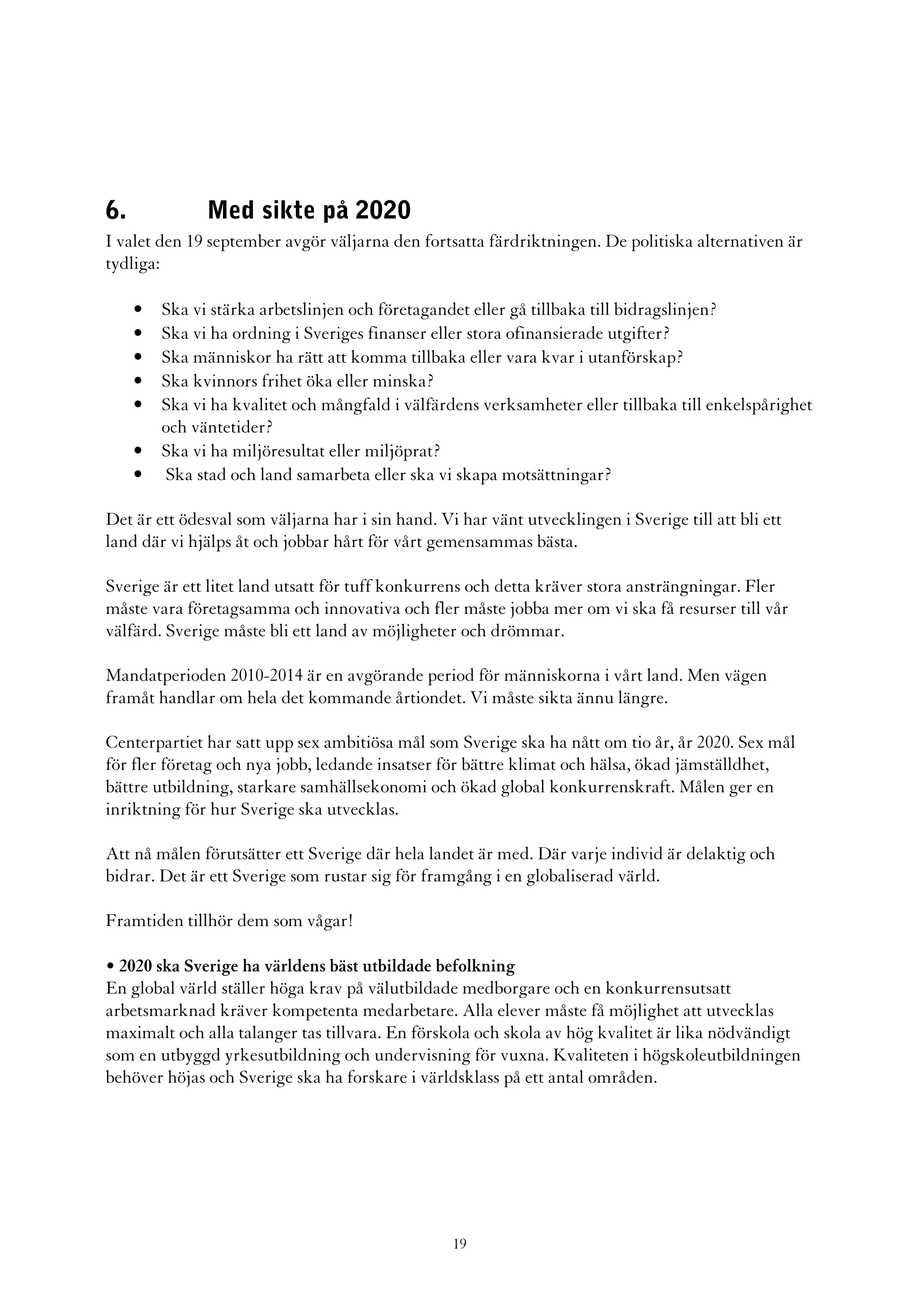 6.             Med sikte på 2020
I valet den 19 september avgör väljarna den fortsatta färdriktningen. De politiska alternativen är
tydliga:

     •   Ska vi stärka arbetslinjen och företagandet eller gå tillbaka till bidragslinjen?
     •   Ska vi ha ordning i Sveriges finanser eller stora ofinansierade utgifter?
     •   Ska människor ha rätt att komma tillbaka eller vara kvar i utanförskap?
     •   Ska kvinnors frihet öka eller minska?
     •   Ska vi ha kvalitet och mångfald i välfärdens verksamheter eller tillbaka till enkelspårighet
         och väntetider?
     •   Ska vi ha miljöresultat eller miljöprat?
     •   Ska stad och land samarbeta eller ska vi skapa motsättningar?

Det är ett ödesval som väljarna har i sin hand. Vi har vänt utvecklingen i Sverige till att bli ett
land där vi hjälps åt och jobbar hårt för vårt gemensammas bästa.

Sverige är ett litet land utsatt för tuff konkurrens och detta kräver stora ansträngningar. Fler
måste vara företagsamma och innovativa och fler måste jobba mer om vi ska få resurser till vår
välfärd. Sverige måste bli ett land av möjligheter och drömmar.

Mandatperioden 2010-2014 är en avgörande period för människorna i vårt land. Men vägen
framåt handlar om hela det kommande årtiondet. Vi måste sikta ännu längre.

Centerpartiet har satt upp sex ambitiösa mål som Sverige ska ha nått om tio år, år 2020. Sex mål
för fler företag och nya jobb, ledande insatser för bättre klimat och hälsa, ökad jämställdhet,
bättre utbildning, starkare samhällsekonomi och ökad global konkurrenskraft. Målen ger en
inriktning för hur Sverige ska utvecklas.

Att nå målen förutsätter ett Sverige där hela landet är med. Där varje individ är delaktig och
bidrar. Det är ett Sverige som rustar sig för framgång i en globaliserad värld.

Framtiden tillhör dem som vågar!

• 2020 ska Sverige ha världens bäst utbildade befolkning
En global värld ställer höga krav på välutbildade medborgare och en konkurrensutsatt
arbetsmarknad kräver kompetenta medarbetare. Alla elever måste få möjlighet att utvecklas
maximalt och alla talanger tas tillvara. En förskola och skola av hög kvalitet är lika nödvändigt
som en utbyggd yrkesutbildning och undervisning för vuxna. Kvaliteten i högskoleutbildningen
behöver höjas och Sverige ska ha forskare i världsklass på ett antal områden.




                                                  19
 