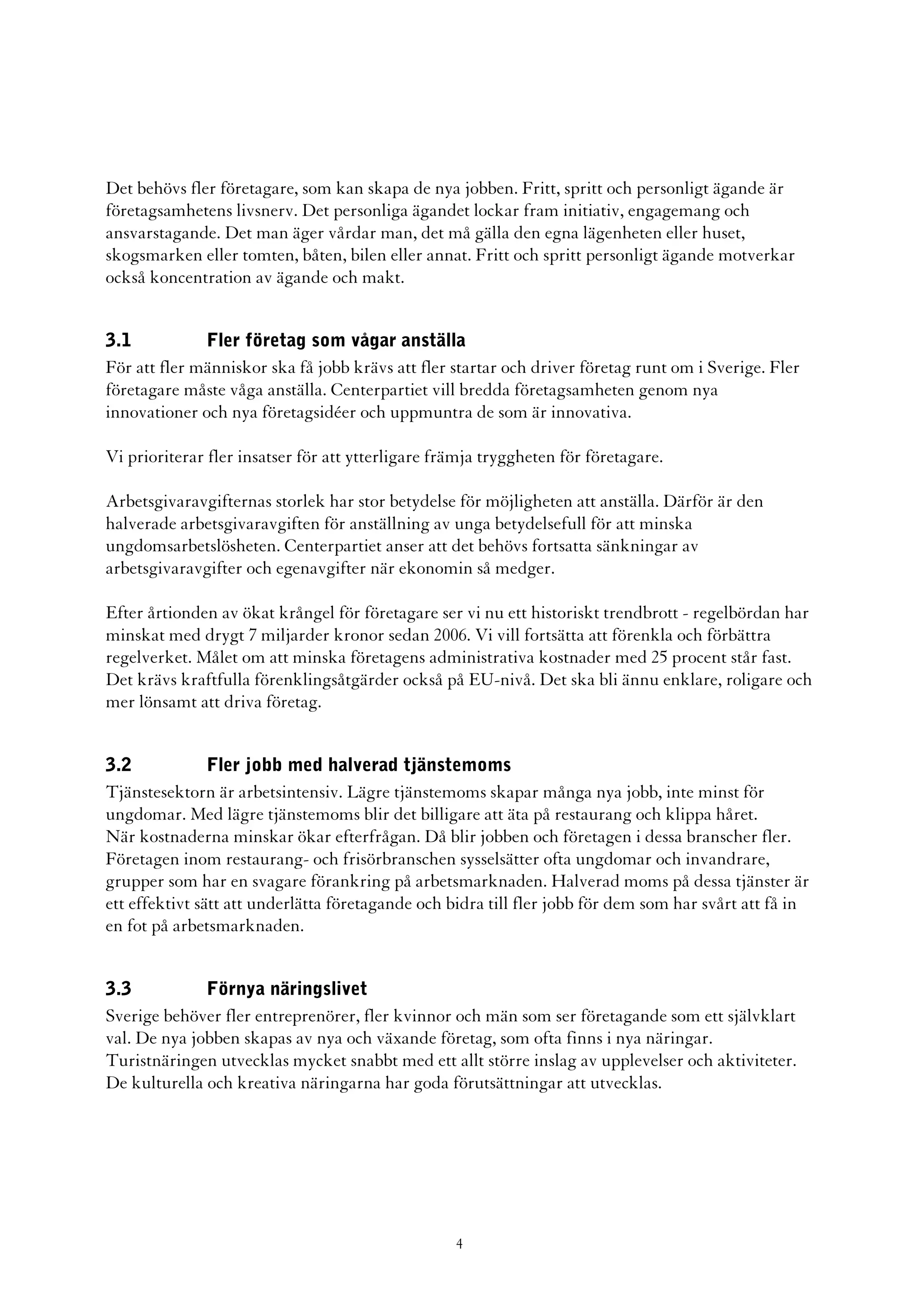 Det behövs fler företagare, som kan skapa de nya jobben. Fritt, spritt och personligt ägande är
företagsamhetens livsnerv. Det personliga ägandet lockar fram initiativ, engagemang och
ansvarstagande. Det man äger vårdar man, det må gälla den egna lägenheten eller huset,
skogsmarken eller tomten, båten, bilen eller annat. Fritt och spritt personligt ägande motverkar
också koncentration av ägande och makt.


3.1           Fler företag som vågar anställa
För att fler människor ska få jobb krävs att fler startar och driver företag runt om i Sverige. Fler
företagare måste våga anställa. Centerpartiet vill bredda företagsamheten genom nya
innovationer och nya företagsidéer och uppmuntra de som är innovativa.

Vi prioriterar fler insatser för att ytterligare främja tryggheten för företagare.

Arbetsgivaravgifternas storlek har stor betydelse för möjligheten att anställa. Därför är den
halverade arbetsgivaravgiften för anställning av unga betydelsefull för att minska
ungdomsarbetslösheten. Centerpartiet anser att det behövs fortsatta sänkningar av
arbetsgivaravgifter och egenavgifter när ekonomin så medger.

Efter årtionden av ökat krångel för företagare ser vi nu ett historiskt trendbrott - regelbördan har
minskat med drygt 7 miljarder kronor sedan 2006. Vi vill fortsätta att förenkla och förbättra
regelverket. Målet om att minska företagens administrativa kostnader med 25 procent står fast.
Det krävs kraftfulla förenklingsåtgärder också på EU-nivå. Det ska bli ännu enklare, roligare och
mer lönsamt att driva företag.


3.2             Fler jobb med halverad tjänstemoms
Tjänstesektorn är arbetsintensiv. Lägre tjänstemoms skapar många nya jobb, inte minst för
ungdomar. Med lägre tjänstemoms blir det billigare att äta på restaurang och klippa håret.
När kostnaderna minskar ökar efterfrågan. Då blir jobben och företagen i dessa branscher fler.
Företagen inom restaurang- och frisörbranschen sysselsätter ofta ungdomar och invandrare,
grupper som har en svagare förankring på arbetsmarknaden. Halverad moms på dessa tjänster är
ett effektivt sätt att underlätta företagande och bidra till fler jobb för dem som har svårt att få in
en fot på arbetsmarknaden.


3.3           Förnya näringslivet
Sverige behöver fler entreprenörer, fler kvinnor och män som ser företagande som ett självklart
val. De nya jobben skapas av nya och växande företag, som ofta finns i nya näringar.
Turistnäringen utvecklas mycket snabbt med ett allt större inslag av upplevelser och aktiviteter.
De kulturella och kreativa näringarna har goda förutsättningar att utvecklas.




                                                   4
 