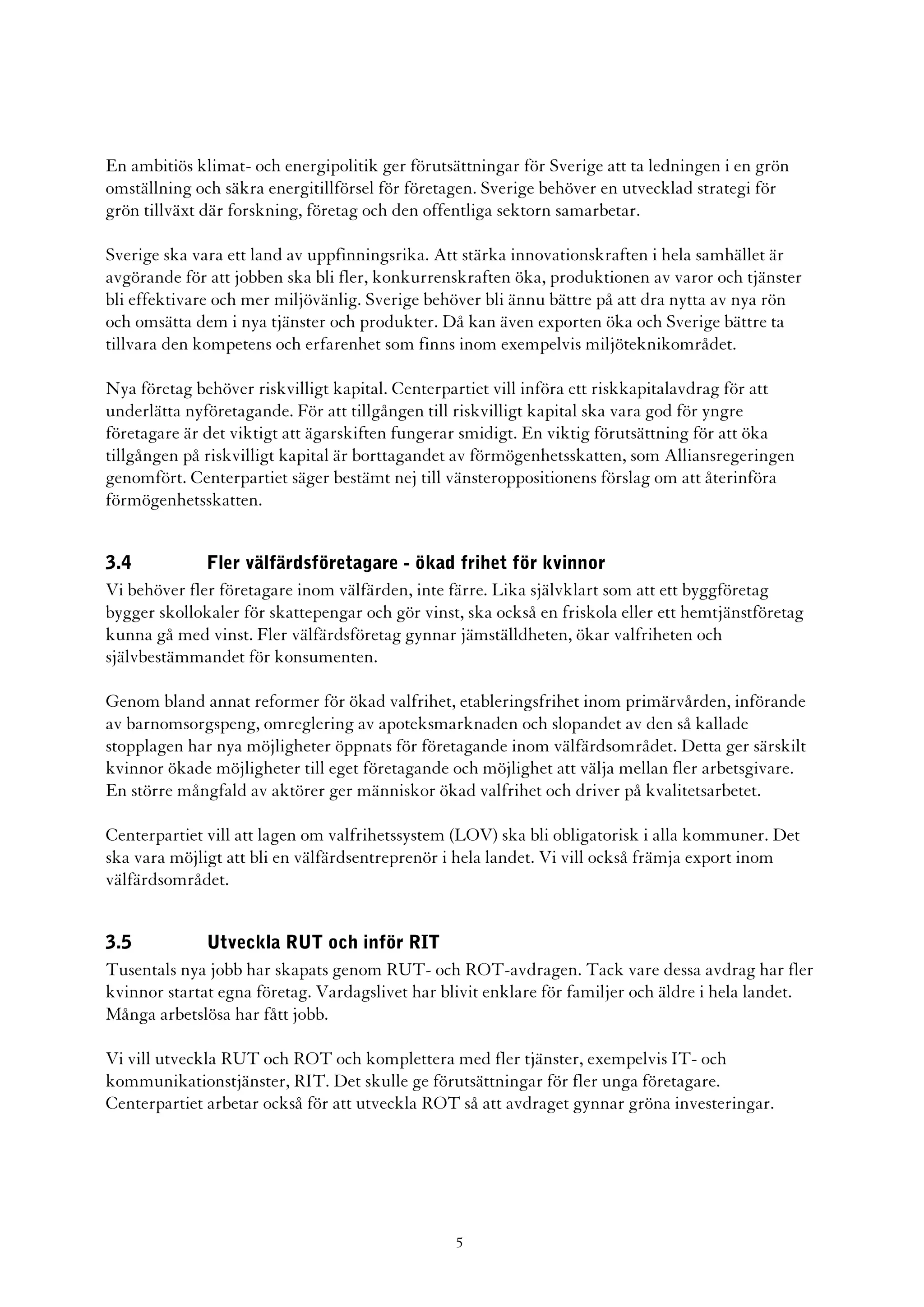 En ambitiös klimat- och energipolitik ger förutsättningar för Sverige att ta ledningen i en grön
omställning och säkra energitillförsel för företagen. Sverige behöver en utvecklad strategi för
grön tillväxt där forskning, företag och den offentliga sektorn samarbetar.

Sverige ska vara ett land av uppfinningsrika. Att stärka innovationskraften i hela samhället är
avgörande för att jobben ska bli fler, konkurrenskraften öka, produktionen av varor och tjänster
bli effektivare och mer miljövänlig. Sverige behöver bli ännu bättre på att dra nytta av nya rön
och omsätta dem i nya tjänster och produkter. Då kan även exporten öka och Sverige bättre ta
tillvara den kompetens och erfarenhet som finns inom exempelvis miljöteknikområdet.

Nya företag behöver riskvilligt kapital. Centerpartiet vill införa ett riskkapitalavdrag för att
underlätta nyföretagande. För att tillgången till riskvilligt kapital ska vara god för yngre
företagare är det viktigt att ägarskiften fungerar smidigt. En viktig förutsättning för att öka
tillgången på riskvilligt kapital är borttagandet av förmögenhetsskatten, som Alliansregeringen
genomfört. Centerpartiet säger bestämt nej till vänsteroppositionens förslag om att återinföra
förmögenhetsskatten.


3.4           Fler välfärdsföretagare - ökad frihet för kvinnor
Vi behöver fler företagare inom välfärden, inte färre. Lika självklart som att ett byggföretag
bygger skollokaler för skattepengar och gör vinst, ska också en friskola eller ett hemtjänstföretag
kunna gå med vinst. Fler välfärdsföretag gynnar jämställdheten, ökar valfriheten och
självbestämmandet för konsumenten.

Genom bland annat reformer för ökad valfrihet, etableringsfrihet inom primärvården, införande
av barnomsorgspeng, omreglering av apoteksmarknaden och slopandet av den så kallade
stopplagen har nya möjligheter öppnats för företagande inom välfärdsområdet. Detta ger särskilt
kvinnor ökade möjligheter till eget företagande och möjlighet att välja mellan fler arbetsgivare.
En större mångfald av aktörer ger människor ökad valfrihet och driver på kvalitetsarbetet.

Centerpartiet vill att lagen om valfrihetssystem (LOV) ska bli obligatorisk i alla kommuner. Det
ska vara möjligt att bli en välfärdsentreprenör i hela landet. Vi vill också främja export inom
välfärdsområdet.


3.5           Utveckla RUT och inför RIT
Tusentals nya jobb har skapats genom RUT- och ROT-avdragen. Tack vare dessa avdrag har fler
kvinnor startat egna företag. Vardagslivet har blivit enklare för familjer och äldre i hela landet.
Många arbetslösa har fått jobb.

Vi vill utveckla RUT och ROT och komplettera med fler tjänster, exempelvis IT- och
kommunikationstjänster, RIT. Det skulle ge förutsättningar för fler unga företagare.
Centerpartiet arbetar också för att utveckla ROT så att avdraget gynnar gröna investeringar.




                                                 5
 