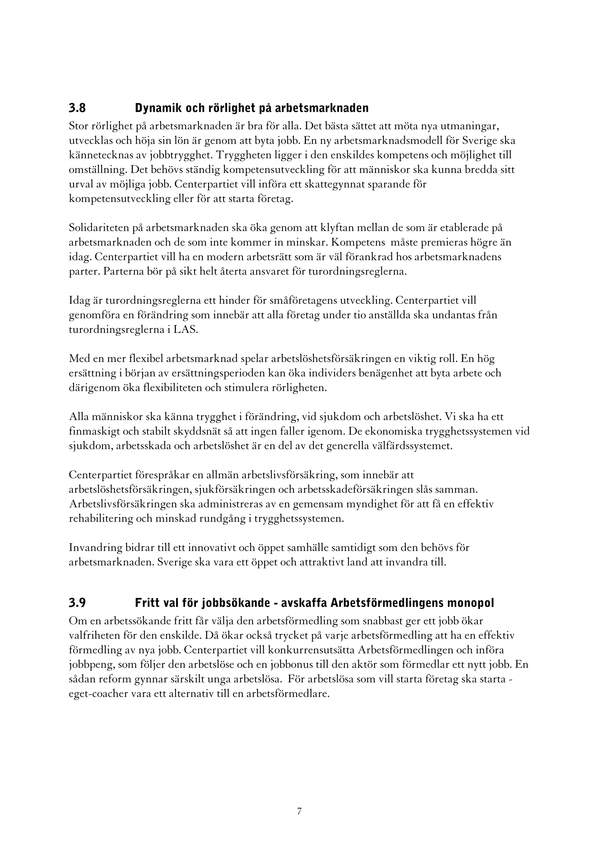 3.8            Dynamik och rörlighet på arbetsmarknaden
Stor rörlighet på arbetsmarknaden är bra för alla. Det bästa sättet att möta nya utmaningar,
utvecklas och höja sin lön är genom att byta jobb. En ny arbetsmarknadsmodell för Sverige ska
kännetecknas av jobbtrygghet. Tryggheten ligger i den enskildes kompetens och möjlighet till
omställning. Det behövs ständig kompetensutveckling för att människor ska kunna bredda sitt
urval av möjliga jobb. Centerpartiet vill införa ett skattegynnat sparande för
kompetensutveckling eller för att starta företag.

Solidariteten på arbetsmarknaden ska öka genom att klyftan mellan de som är etablerade på
arbetsmarknaden och de som inte kommer in minskar. Kompetens måste premieras högre än
idag. Centerpartiet vill ha en modern arbetsrätt som är väl förankrad hos arbetsmarknadens
parter. Parterna bör på sikt helt återta ansvaret för turordningsreglerna.

Idag är turordningsreglerna ett hinder för småföretagens utveckling. Centerpartiet vill
genomföra en förändring som innebär att alla företag under tio anställda ska undantas från
turordningsreglerna i LAS.

Med en mer flexibel arbetsmarknad spelar arbetslöshetsförsäkringen en viktig roll. En hög
ersättning i början av ersättningsperioden kan öka individers benägenhet att byta arbete och
därigenom öka flexibiliteten och stimulera rörligheten.

Alla människor ska känna trygghet i förändring, vid sjukdom och arbetslöshet. Vi ska ha ett
finmaskigt och stabilt skyddsnät så att ingen faller igenom. De ekonomiska trygghetssystemen vid
sjukdom, arbetsskada och arbetslöshet är en del av det generella välfärdssystemet.

Centerpartiet förespråkar en allmän arbetslivsförsäkring, som innebär att
arbetslöshetsförsäkringen, sjukförsäkringen och arbetsskadeförsäkringen slås samman.
Arbetslivsförsäkringen ska administreras av en gemensam myndighet för att få en effektiv
rehabilitering och minskad rundgång i trygghetssystemen.

Invandring bidrar till ett innovativt och öppet samhälle samtidigt som den behövs för
arbetsmarknaden. Sverige ska vara ett öppet och attraktivt land att invandra till.


3.9           Fritt val för jobbsökande - avskaffa Arbetsförmedlingens monopol
Om en arbetssökande fritt får välja den arbetsförmedling som snabbast ger ett jobb ökar
valfriheten för den enskilde. Då ökar också trycket på varje arbetsförmedling att ha en effektiv
förmedling av nya jobb. Centerpartiet vill konkurrensutsätta Arbetsförmedlingen och införa
jobbpeng, som följer den arbetslöse och en jobbonus till den aktör som förmedlar ett nytt jobb. En
sådan reform gynnar särskilt unga arbetslösa. För arbetslösa som vill starta företag ska starta -
eget-coacher vara ett alternativ till en arbetsförmedlare.




                                                7
 