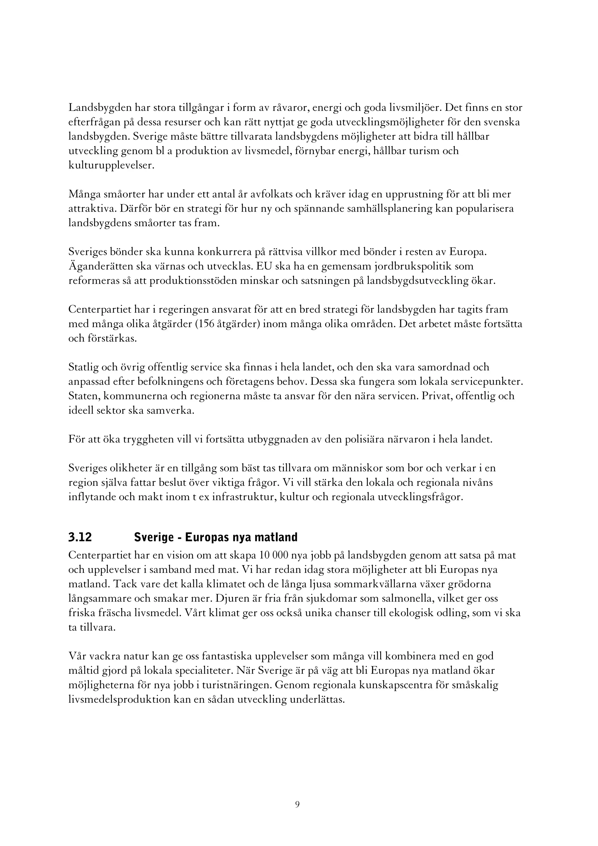 Landsbygden har stora tillgångar i form av råvaror, energi och goda livsmiljöer. Det finns en stor
efterfrågan på dessa resurser och kan rätt nyttjat ge goda utvecklingsmöjligheter för den svenska
landsbygden. Sverige måste bättre tillvarata landsbygdens möjligheter att bidra till hållbar
utveckling genom bl a produktion av livsmedel, förnybar energi, hållbar turism och
kulturupplevelser.

Många småorter har under ett antal år avfolkats och kräver idag en upprustning för att bli mer
attraktiva. Därför bör en strategi för hur ny och spännande samhällsplanering kan popularisera
landsbygdens småorter tas fram.

Sveriges bönder ska kunna konkurrera på rättvisa villkor med bönder i resten av Europa.
Äganderätten ska värnas och utvecklas. EU ska ha en gemensam jordbrukspolitik som
reformeras så att produktionsstöden minskar och satsningen på landsbygdsutveckling ökar.

Centerpartiet har i regeringen ansvarat för att en bred strategi för landsbygden har tagits fram
med många olika åtgärder (156 åtgärder) inom många olika områden. Det arbetet måste fortsätta
och förstärkas.

Statlig och övrig offentlig service ska finnas i hela landet, och den ska vara samordnad och
anpassad efter befolkningens och företagens behov. Dessa ska fungera som lokala servicepunkter.
Staten, kommunerna och regionerna måste ta ansvar för den nära servicen. Privat, offentlig och
ideell sektor ska samverka.

För att öka tryggheten vill vi fortsätta utbyggnaden av den polisiära närvaron i hela landet.

Sveriges olikheter är en tillgång som bäst tas tillvara om människor som bor och verkar i en
region själva fattar beslut över viktiga frågor. Vi vill stärka den lokala och regionala nivåns
inflytande och makt inom t ex infrastruktur, kultur och regionala utvecklingsfrågor.


3.12           Sverige - Europas nya matland
Centerpartiet har en vision om att skapa 10 000 nya jobb på landsbygden genom att satsa på mat
och upplevelser i samband med mat. Vi har redan idag stora möjligheter att bli Europas nya
matland. Tack vare det kalla klimatet och de långa ljusa sommarkvällarna växer grödorna
långsammare och smakar mer. Djuren är fria från sjukdomar som salmonella, vilket ger oss
friska fräscha livsmedel. Vårt klimat ger oss också unika chanser till ekologisk odling, som vi ska
ta tillvara.

Vår vackra natur kan ge oss fantastiska upplevelser som många vill kombinera med en god
måltid gjord på lokala specialiteter. När Sverige är på väg att bli Europas nya matland ökar
möjligheterna för nya jobb i turistnäringen. Genom regionala kunskapscentra för småskalig
livsmedelsproduktion kan en sådan utveckling underlättas.




                                                  9
 