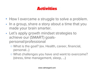 Activities
• How I overcame a struggle to solve a problem.
• In a group, share a story about a time that you
made your brain smarter.
• Let’s apply growth mindset strategies to
achieve our (SMART) goals-
personal/professional
○ What is the goal? (ex. Health, career, financial,
personal…)
○ What challenges you have and want to overcome?
(stress, time management, sleep, …)
www.valmargarit.com
 