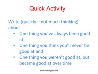 Quick Activity
Write (quickly – not much thinking)
about
• One thing you’ve always been good
at,
• One thing you think you’ll never be
good at and
• One thing you weren’t good at, but
became good at over time
www.valmargarit.com
 