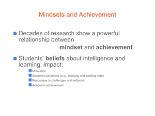 Mindsets and Achievement
● Decades of research show a powerful
relationship between
mindset and achievement.
● Students’ beliefs about intelligence and
learning, impact:
■Motivation
■Academic behaviors (e.g., studying and seeking help)
■Responses to challenges and setbacks
■Academic achievement
 