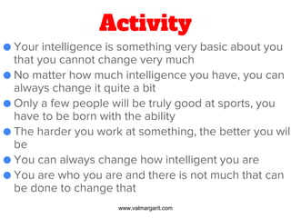 Activity
● Your intelligence is something very basic about you
that you cannot change very much
● No matter how much intelligence you have, you can
always change it quite a bit
● Only a few people will be truly good at sports, you
have to be born with the ability
● The harder you work at something, the better you will
be
● You can always change how intelligent you are
● You are who you are and there is not much that can
be done to change that
www.valmargarit.com
 