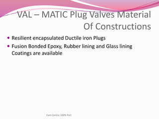 VAL – MATIC Plug Valves Material
Of Constructions
 Resilient encapsulated Ductile iron Plugs
 Fusion Bonded Epoxy, Rubber lining and Glass lining
Coatings are available
Cam-Centric 100% Port
 