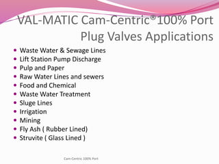 VAL-MATIC Cam-Centric®100% Port
Plug Valves Applications
 Waste Water & Sewage Lines
 Lift Station Pump Discharge
 Pulp and Paper
 Raw Water Lines and sewers
 Food and Chemical
 Waste Water Treatment
 Sluge Lines
 Irrigation
 Mining
 Fly Ash ( Rubber Lined)
 Struvite ( Glass Lined )
Cam-Centric 100% Port
 