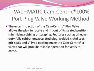 VAL –MATIC Cam-Centric®100%
Port Plug Valve Working Method
 The eccentric action of the Cam-Centric® Plug Valve
allows the plug to rotate and lift out of its seated position
minimizing rubbing or scraping. Features such as a heavy-
duty fully rubber encapsulated plug, welded nickel seat,
grit-seals and V-Type packing make the Cam-Centric® a
valve that will provide reliable operation for years to
come.
Cam-Centric 100% Port
 