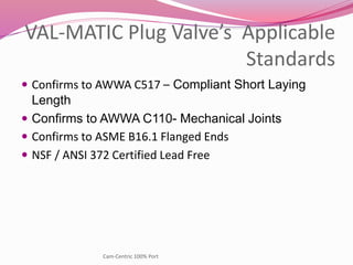 VAL-MATIC Plug Valve’s Applicable
Standards
 Confirms to AWWA C517 – Compliant Short Laying
Length
 Confirms to AWWA C110- Mechanical Joints
 Confirms to ASME B16.1 Flanged Ends
 NSF / ANSI 372 Certified Lead Free
Cam-Centric 100% Port
 