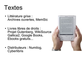 Textes Littérature grise :  Archives ouvertes ,  MemSic Livres libres de droits :  Projet Gutenberg ,  WikiSource ,  Gallica2 ,  Google Books ,  Ebooks gratuits ... Distributeurs : Numilog, Cyberlibris 
