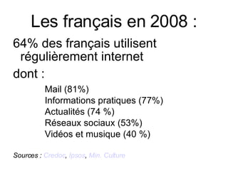 Les français en 2008 : 64% des français utilisent régulièrement internet   dont :  Mail (81%) Informations pratiques (77%) Actualités (74 %) Réseaux sociaux (53%) Vidéos et musique (40 %) Sources :  Credoc ,  Ipsos ,  Min. Culture 