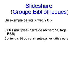 Slideshare   ( Groupe Bibliothèques ) Un exemple de site « web 2.0 » Outils multiples (barre de recherche, tags, RSS) Contenu créé ou commenté par les utilisateurs 