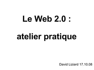 Le Web 2.0 : atelier pratique David Liziard 17.10.08 