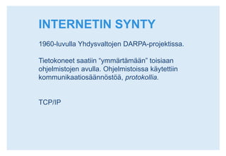 INTERNETIN SYNTY1960-luvulla Yhdysvaltojen DARPA-projektissa.Tietokoneet saatiin “ymmärtämään” toisiaan ohjelmistojen avulla. Ohjelmistoissa käytettiin kommunikaatiosäännöstöä, protokollia.TCP/IP