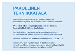PAKOLLINEN TEKNIIKKAPALAIP (Internet Protocol) -protokolla huolehtii tiedostojen toimittamisesta perille pakettikytkentäisessä Internet-verkossa. IP on koko Internetin ydin ja ainoa asia, mikä kaikkia Internetiin liitettyjä koneita yhdistää.Internetin laitteet kommunikoivat keskenään numeeristen osoitteiden avulla, joiden muistaminen olisi ihmisille toivotonta. IP-osoite on tavallisesti numero kuten esimerkiksi: "192.68.11.1” Verkkotunnuksien muuttamisesta IP-osoitteiksi vastaa nimipalvelin. Niiden ansiosta numeroiden sijasta voidaan käyttää helpommin muistettavia nimiä: “www.karkimedia.fi”