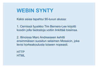 WEBIN SYNTYKaksi asiaa tapahtui 90-luvun alussa:1. Cernissä fyysikko Tim Berners-Lee kirjoitti koodin jolla tiedostoja voitiin linkittää toisiinsa.2. Illinoissa Marc Andreeseen kehitti ensimmäisen suositun selaimen Mosaicin, joka levisi korkeakoulusta toiseen nopeasti.HTTPHTML