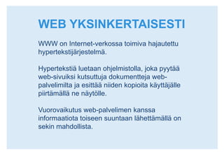 WEB YKSINKERTAISESTIWWW on Internet-verkossa toimiva hajautettu hypertekstijärjestelmä. Hypertekstiä luetaan ohjelmistolla, joka pyytää web-sivuiksi kutsuttuja dokumentteja web-palvelimilta ja esittää niiden kopioita käyttäjälle piirtämällä ne näytölle. Vuorovaikutus web-palvelimen kanssa informaatiota toiseen suuntaan lähettämällä on sekin mahdollista. 