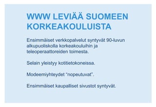 WWW LEVIÄÄ SUOMEEN KORKEAKOULUISTAEnsimmäiset verkkopalvelut syntyvät 90-luvun alkupuoliskolla korkeakouluihin ja teleoperaattoreiden toimesta.Selain yleistyy kotitietokoneissa.Modeemiyhteydet “nopeutuvat”.Ensimmäiset kaupalliset sivustot syntyvät.