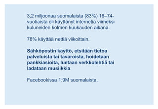 3,2 miljoonaa suomalaista (83%) 16–74-vuotiaista oli käyttänyt internetiä viimeksi kuluneiden kolmen kuukauden aikana.78% käyttää nettiä viikoittain.Sähköpostin käyttö, etsitään tietoa palveluista tai tavaroista, hoidetaan pankkiasioita, luetaan verkkolehtiä tai ladataan musiikkia.Facebookissa 1.9M suomalaista.
