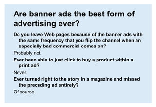 Are banner ads the best form of advertising ever?Do you leave Web pages because of the banner ads with the same frequency that you flip the channel when an especially bad commercial comes on?Probably not.Ever been able to just click to buy a product within a print ad? Never.Ever turned right to the story in a magazine and missed the preceding ad entirely?Of course.