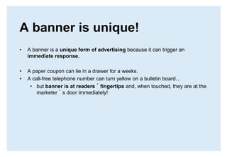 A banner is unique!A banner is a unique form of advertising because it can trigger an immediate response.