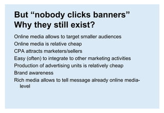 But “nobody clicks banners” Why they still exist?Online media allows to target smaller audiencesOnline media is relative cheapCPA attracts marketers/sellersEasy (often) to integrate to other marketing activitiesProduction of advertising units is relatively cheapBrand awareness Rich media allows to tell message already online media-level
