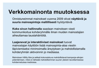 Verkkomainonta muutoksessaOnnistuneimmat mainokset vuonna 2009 olivat näyttäviä ja suuria mainospintoja maltillisesti hyödyntäviäKoko sivun hallinnalla saadaan mainoksen viesti kommunikoitua kohderyhmälle ilman muiden mainostajien aiheuttamaa taustahäiriöitä.Laajenevat ja interaktiiviset mainokset tuovat mainostajan käyttöön lisää mainospinta-alaa viestin läpiviemiseksi minimoimalla ärsytyksen ja mahdollistamalla kohderyhmän aktivoinnin jo mediassa.Mainoksen hillitty liike ja selkeä kokonaiskuva mahdollistavat kampanja-aikojen pidentämisen, mikä on tärkeää mahdollisimman suuren yleisön tavoittamisessa kohdennetuissa medioissa.