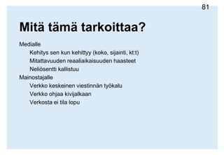 Mitä tämä tarkoittaa?MedialleKehitys sen kun kehittyy (koko, sijainti, kt:t)Mitattavuuden reaaliaikaisuuden haasteetNeliösentti kallistuuMainostajalleVerkko keskeinen viestinnän työkaluVerkko ohjaa kivijalkaanMainoksista sisältöäKuluttajalleMainosviestitkatkovatkäyttöäMainoksistavoitullaviihdettä