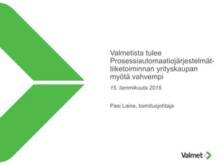 Valmetista tulee
Prosessiautomaatiojärjestelmät-
liiketoiminnan yrityskaupan
myötä vahvempi
15. tammikuuta 2015
Pasi Laine, toimitusjohtaja
 