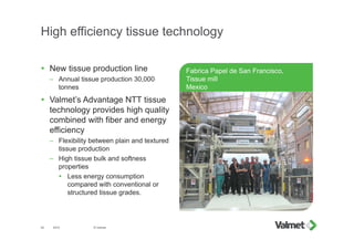 High efficiency tissue technology
Fabrica Papel de San Francisco,
Tissue mill
Mexico
201542
 New tissue production line
– Annual tissue production 30,000
tonnes
 Valmet’s Advantage NTT tissue
technology provides high quality
combined with fiber and energy
efficiency
– Flexibility between plain and textured
tissue production
– High tissue bulk and softness
properties
 Less energy consumption
compared with conventional or
structured tissue grades.
© Valmet
 