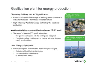 Gasification plant for energy production
Circulating fluidized bed (CFB) gasification
 Partial or complete fuel change in existing power plants or in
industrial furnaces – from fossil fuels to biomass
 High efficiency Waste-to-Energy technology for electricity
production
Vaskiluodon Voima combined heat and power (CHP) plant:
 The world’s biggest CFB gasification plant
– The gasifier is integrated with the existing coal-fired plant.
– Possible to replace 25-40 percent of the coal with local biomass,
mainly forest residues.
Lahti Energia, Kymijärvi II:
 Gasification plant that converts waste into product gas
– Reduction of fossil fuels and emissions
– 170,000 tonnes of coal replaced
by waste-fuelled energy
2015 © Valmet46
Vaskiluodon Voima,
Finland
Lahti Energia, Kymijärvi II,
Finland
 