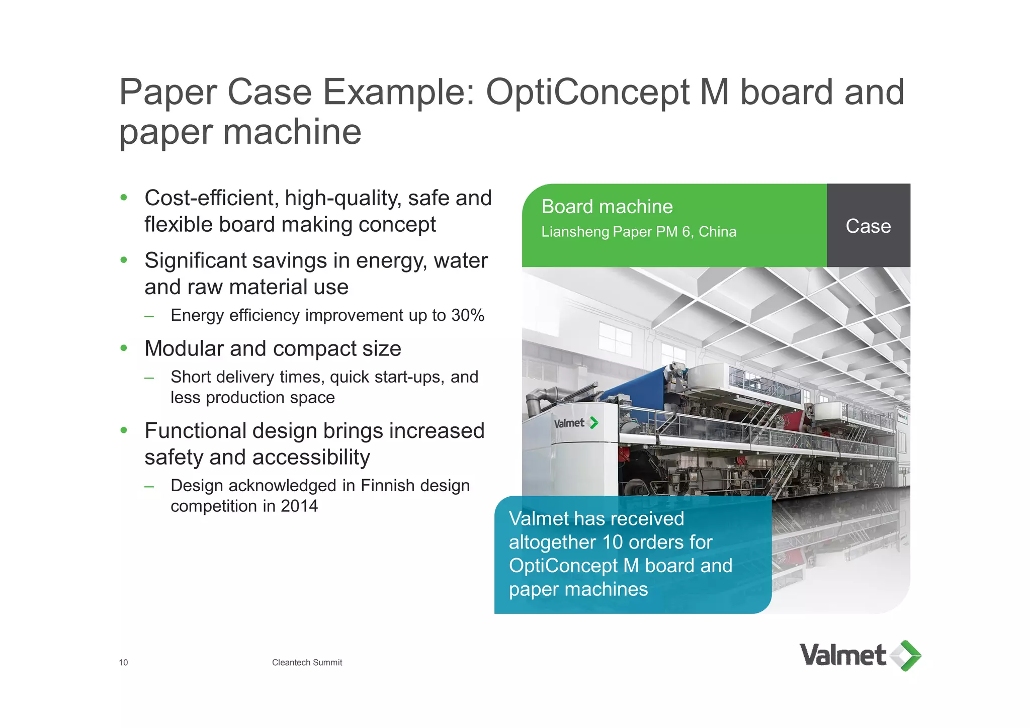 Paper Case Example: OptiConcept M board and
paper machine
Ÿ Cost-efficient, high-quality, safe and
flexible board making concept
Ÿ Significant savings in energy, water
and raw material use
– Energy efficiency improvement up to 30%
Ÿ Modular and compact size
– Short delivery times, quick start-ups, and
less production space
Ÿ Functional design brings increased
safety and accessibility
– Design acknowledged in Finnish design
competition in 2014
Board machine
Liansheng Paper PM 6, China
10
Case
Valmet has received
altogether 10 orders for
OptiConcept M board and
paper machines
Cleantech Summit
 