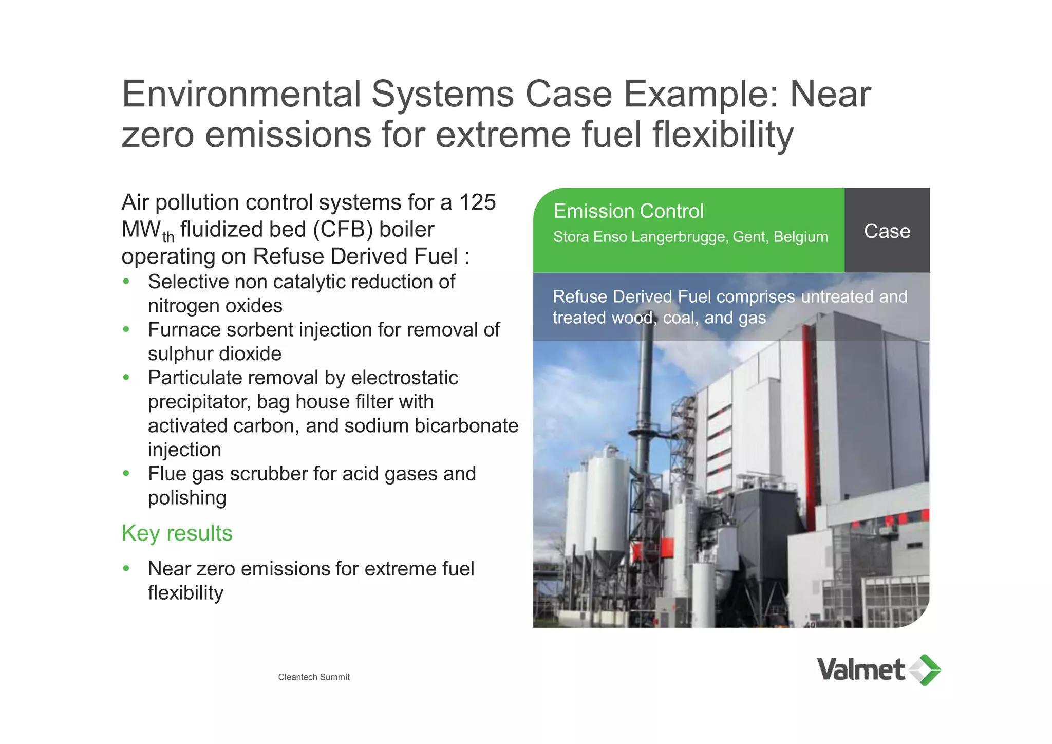 Environmental Systems Case Example: Near
zero emissions for extreme fuel flexibility
Air pollution control systems for a 125
MWth fluidized bed (CFB) boiler
operating on Refuse Derived Fuel :
Ÿ Selective non catalytic reduction of
nitrogen oxides
Ÿ Furnace sorbent injection for removal of
sulphur dioxide
Ÿ Particulate removal by electrostatic
precipitator, bag house filter with
activated carbon, and sodium bicarbonate
injection
Ÿ Flue gas scrubber for acid gases and
polishing
Key results
Ÿ Near zero emissions for extreme fuel
flexibility
Emission Control
Stora Enso Langerbrugge, Gent, Belgium Case
Ÿ xxxxxxxRefuse Derived Fuel comprises untreated and
treated wood, coal, and gas
Cleantech Summit
 